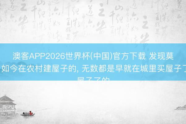 澳客APP2026世界杯(中国)官方下载 发现莫得， 如今在农村建屋子的， 无数都是早就在城里买屋子了的