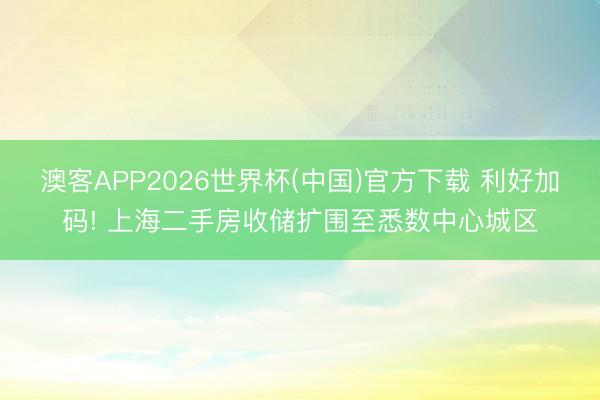 澳客APP2026世界杯(中国)官方下载 利好加码! 上海二手房收储扩围至悉数中心城区