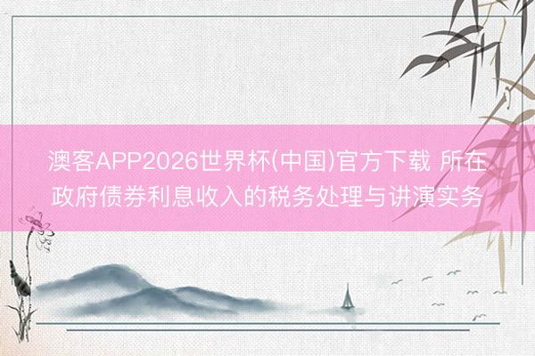 澳客APP2026世界杯(中国)官方下载 所在政府债券利息收入的税务处理与讲演实务