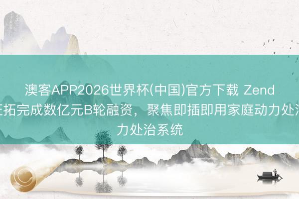 澳客APP2026世界杯(中国)官方下载 Zendure 征拓完成数亿元B轮融资，聚焦即插即用家庭动力处治系统