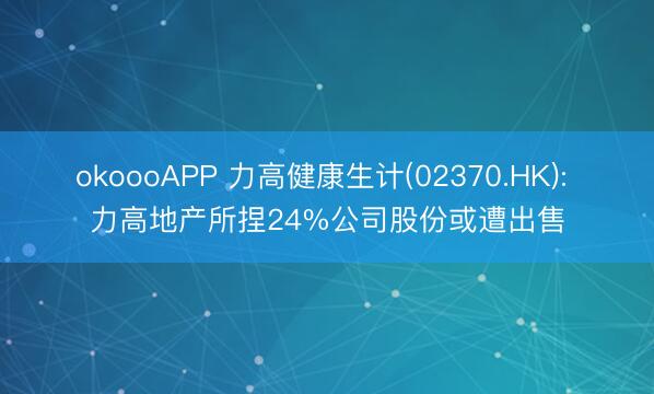 okoooAPP 力高健康生计(02370.HK): 力高地产所捏24%公司股份或遭出售