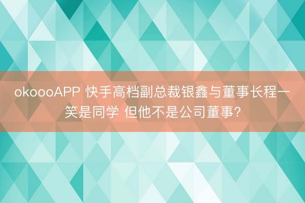 okoooAPP 快手高档副总裁银鑫与董事长程一笑是同学 但他不是公司董事?