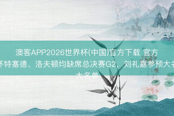澳客APP2026世界杯(中国)官方下载 官方：怀特塞德、洛夫顿均缺席总决赛G2，刘礼嘉参预大名单