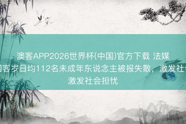澳客APP2026世界杯(中国)官方下载 法媒：法国客岁日均112名未成年东说念主被报失散，激发社会担忧