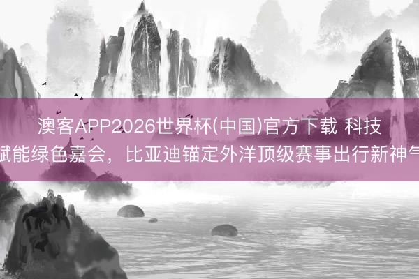 澳客APP2026世界杯(中国)官方下载 科技赋能绿色嘉会，比亚迪锚定外洋顶级赛事出行新神气