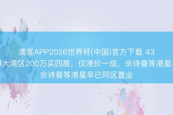 澳客APP2026世界杯(中国)官方下载 43岁港女星自曝大湾区200万买四居，仅港价一成，佘诗曼等港星早已同区置业