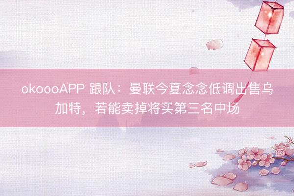 okoooAPP 跟队：曼联今夏念念低调出售乌加特，若能卖掉将买第三名中场