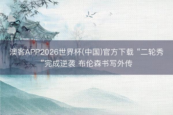 澳客APP2026世界杯(中国)官方下载 “二轮秀”完成逆袭 布伦森书写外传