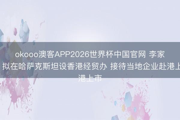 okooo澳客APP2026世界杯中国官网 李家超: 拟在哈萨克斯坦设香港经贸办 接待当地企业赴港上市