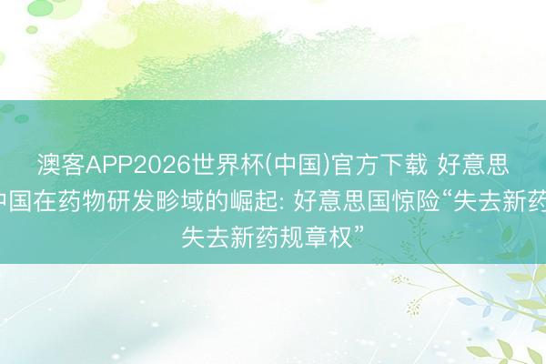 澳客APP2026世界杯(中国)官方下载 好意思媒见原中国在药物研发畛域的崛起: 好意思国惊险“失去新药规章权”