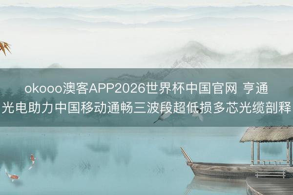 okooo澳客APP2026世界杯中国官网 亨通光电助力中国移动通畅三波段超低损多芯光缆剖释