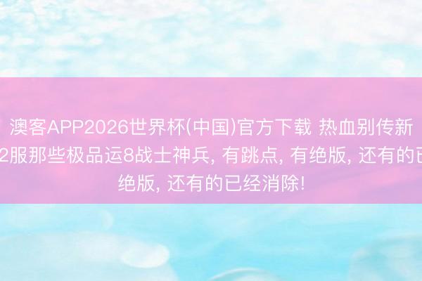 澳客APP2026世界杯(中国)官方下载 热血别传新百区: 952服那些极品运8战士神兵, 有跳点, 有绝版, 还有的已经消除!