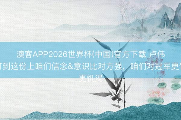澳客APP2026世界杯(中国)官方下载 卢伟：打到这份上咱们信念&意识比对方强，咱们对冠军更饥渴