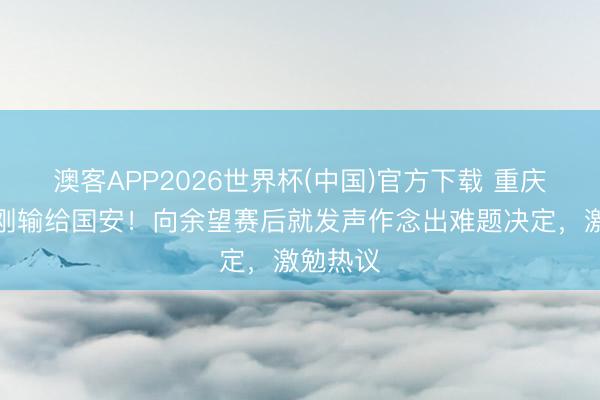 澳客APP2026世界杯(中国)官方下载 重庆铜梁龙刚输给国安！向余望赛后就发声作念出难题决定，激勉热议
