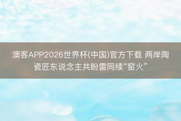 澳客APP2026世界杯(中国)官方下载 两岸陶瓷匠东说念主共盼雷同续“窑火”