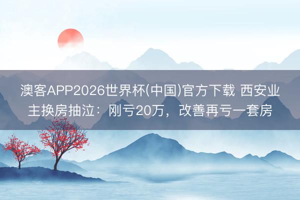 澳客APP2026世界杯(中国)官方下载 西安业主换房抽泣:刚亏20万,改善再亏一套房