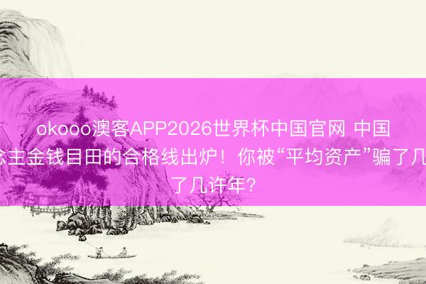 okooo澳客APP2026世界杯中国官网 中国东说念主金钱目田的合格线出炉！你被“平均资产”骗了几许年？