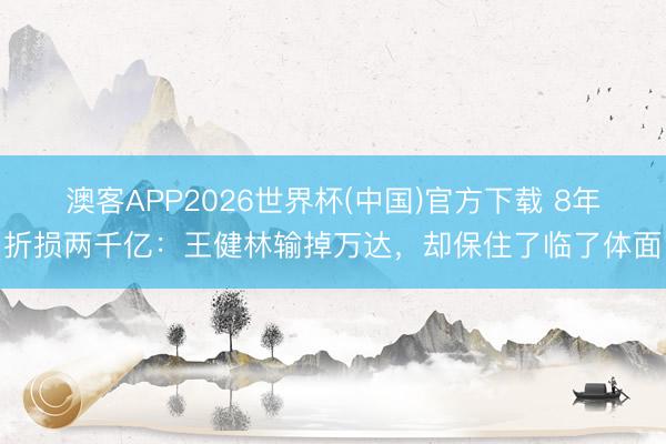 澳客APP2026世界杯(中国)官方下载 8年折损两千亿:王健林输掉万达,却保住了临了体面