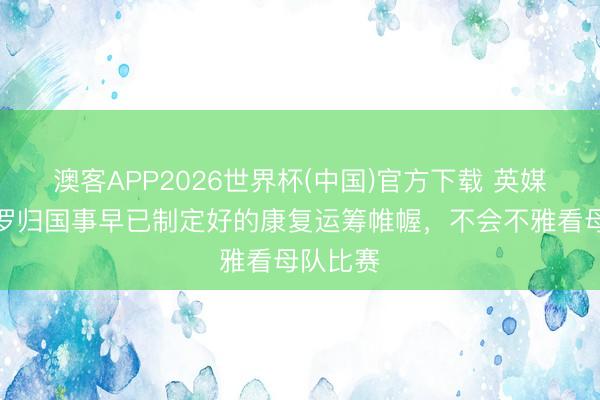 澳客APP2026世界杯(中国)官方下载 英媒:罗梅罗归国事早已制定好的康复运筹帷幄,不会不雅看母队比赛