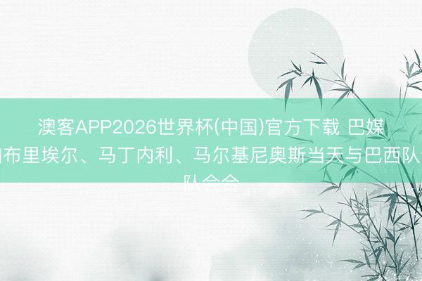 澳客APP2026世界杯(中国)官方下载 巴媒:加布里埃尔、马丁内利、马尔基尼奥斯当天与巴西队会合