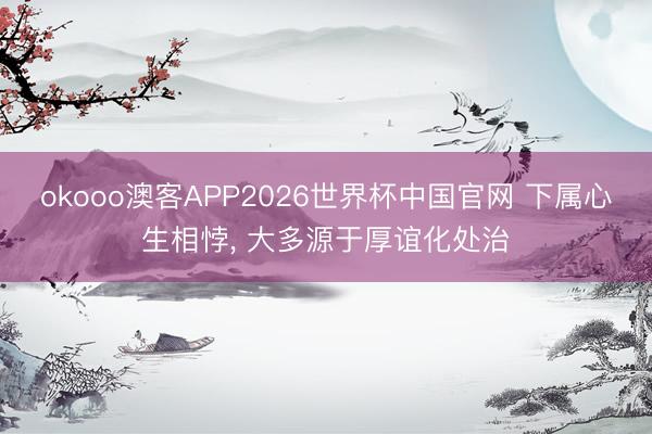 okooo澳客APP2026世界杯中国官网 下属心生相悖, 大多源于厚谊化处治