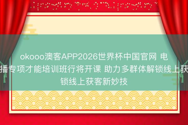 okooo澳客APP2026世界杯中国官网 电商直播主播专项才能培训班行将开课 助力多群体解锁线上获客新妙技