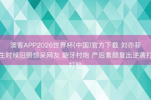 澳客APP2026世界杯(中国)官方下载 刘亦菲学生时候旧照惊呆网友 龅牙村炮 产后素颜复出逆袭打脸