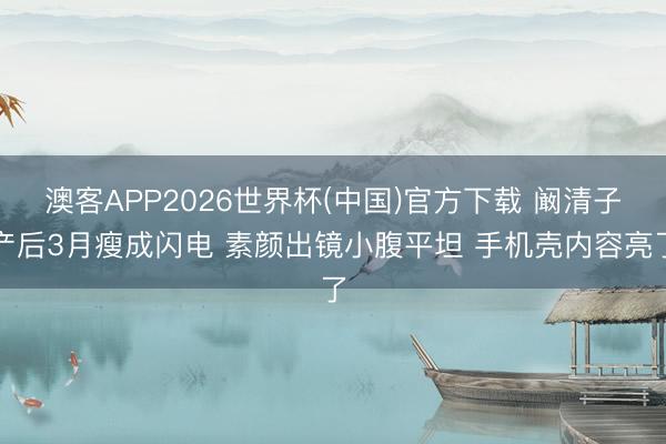 澳客APP2026世界杯(中国)官方下载 阚清子产后3月瘦成闪电 素颜出镜小腹平坦 手机壳内容亮了
