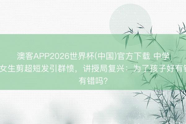 澳客APP2026世界杯(中国)官方下载 中学强制女生剪超短发引群愤，讲授局复兴：为了孩子好有错吗？