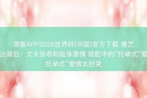 澳客APP2026世界杯(中国)官方下载 唐艺昕带伤复出背后：丈夫张若昀贴身激情 婚配中的“托举式”爱情太好哭