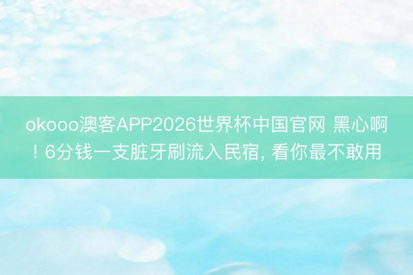 okooo澳客APP2026世界杯中国官网 黑心啊! 6分钱一支脏牙刷流入民宿， 看你最不敢用