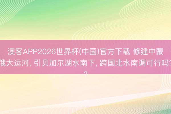 澳客APP2026世界杯(中国)官方下载 修建中蒙俄大运河， 引贝加尔湖水南下， 跨国北水南调可行吗?