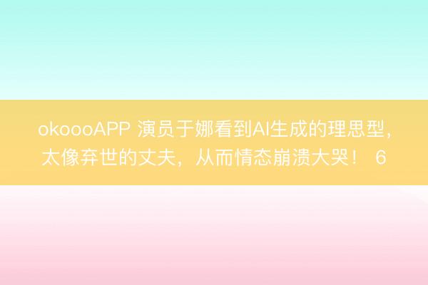 okoooAPP 演员于娜看到AI生成的理思型，太像弃世的丈夫，从而情态崩溃大哭！ 6