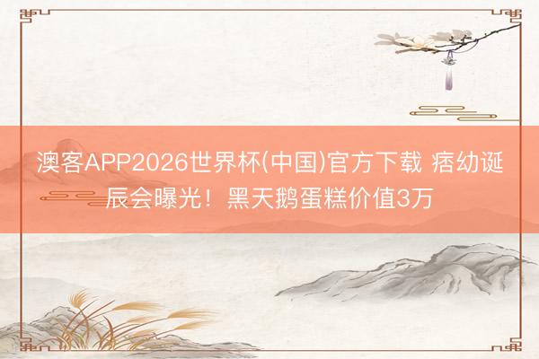 澳客APP2026世界杯(中国)官方下载 痞幼诞辰会曝光！黑天鹅蛋糕价值3万
