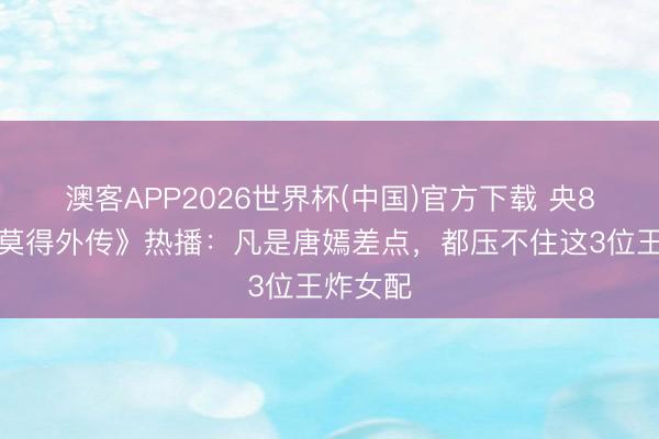 澳客APP2026世界杯(中国)官方下载 央8《爱情莫得外传》热播：凡是唐嫣差点，都压不住这3位王炸女配