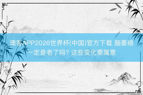 澳客APP2026世界杯(中国)官方下载 脑萎缩一定是老了吗? 这些变化要属意