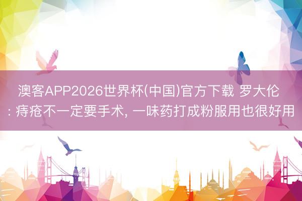 澳客APP2026世界杯(中国)官方下载 罗大伦 : 痔疮不一定要手术， 一味药打成粉服用也很好用