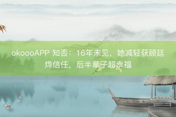 okoooAPP 知否：16年未见，她减轻获顾廷烨信任，后半辈子超幸福