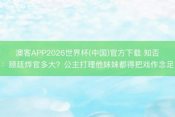 澳客APP2026世界杯(中国)官方下载 知否：顾廷烨官多大？公主打理他妹妹都得把戏作念足
