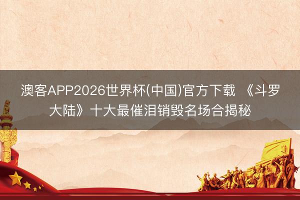 澳客APP2026世界杯(中国)官方下载 《斗罗大陆》十大最催泪销毁名场合揭秘