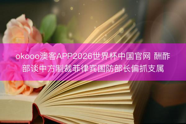 okooo澳客APP2026世界杯中国官网 酬酢部谈中方制裁菲律宾国防部长偏抓支属