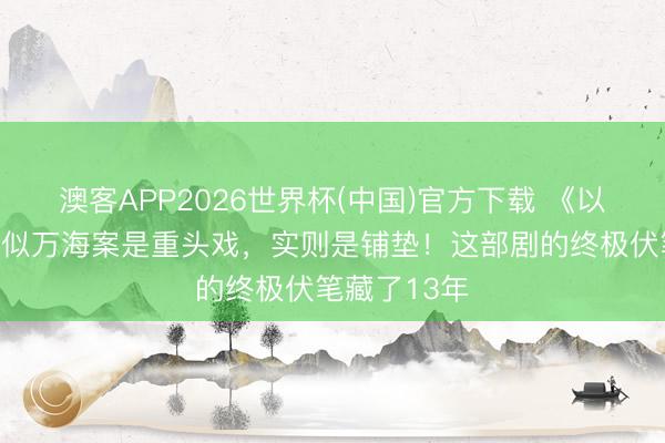 澳客APP2026世界杯(中国)官方下载 《以法之名》看似万海案是重头戏，实则是铺垫！这部剧的终极伏笔藏了13年