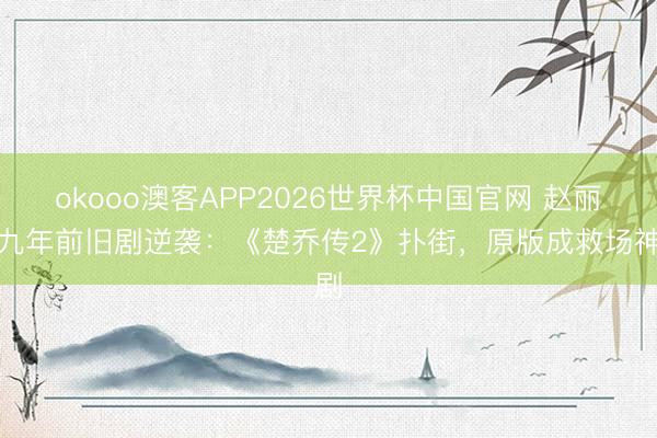 okooo澳客APP2026世界杯中国官网 赵丽颖九年前旧剧逆袭：《楚乔传2》扑街，原版成救场神剧