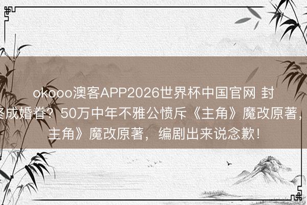 okooo澳客APP2026世界杯中国官网 封潇潇竟与楚嘉禾终成婚眷?50万中年不雅公愤斥《主角》魔改原著,编剧出来说念歉!