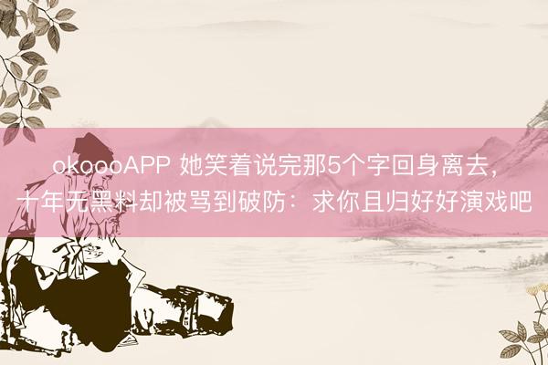 okoooAPP 她笑着说完那5个字回身离去，十年无黑料却被骂到破防：求你且归好好演戏吧