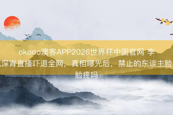 okooo澳客APP2026世界杯中国官网 李佳航深宵直播吓退全网，真相曝光后，禁止的东谈主脸疼吗