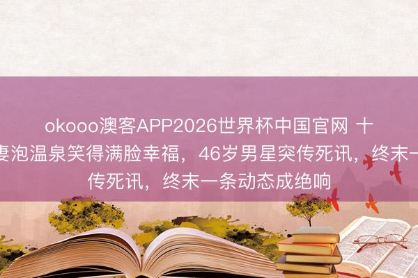 okooo澳客APP2026世界杯中国官网 十几天前还在带妻泡温泉笑得满脸幸福,46岁男星突传死讯,终末一条动态成绝响
