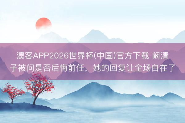 澳客APP2026世界杯(中国)官方下载 阚清子被问是否后悔前任，她的回复让全场自在了