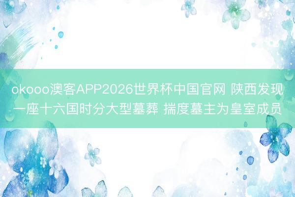 okooo澳客APP2026世界杯中国官网 陕西发现一座十六国时分大型墓葬 揣度墓主为皇室成员