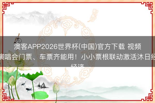 澳客APP2026世界杯(中国)官方下载 视频｜演唱会门票、车票齐能用！小小票根联动激活沐日经济